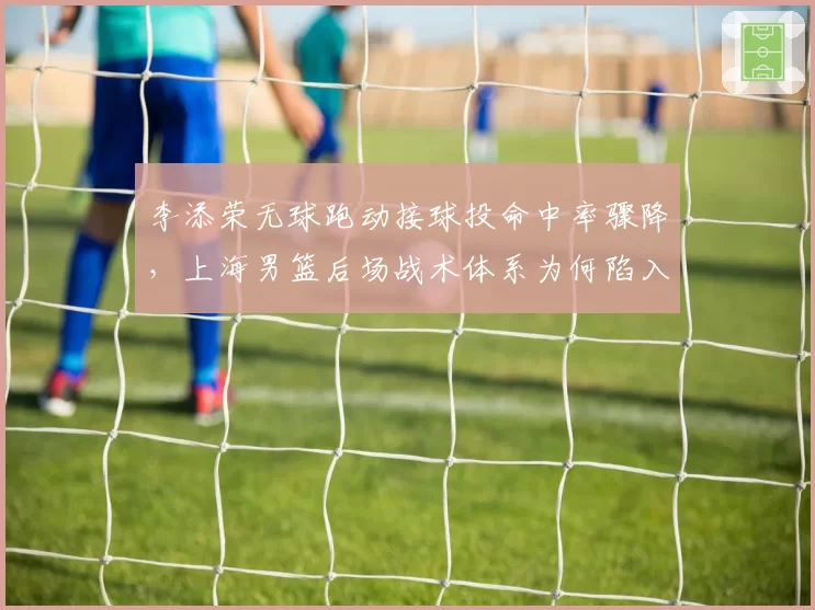 李添荣无球跑动接球投命中率骤降，上海男篮后场战术体系为何陷入混乱？