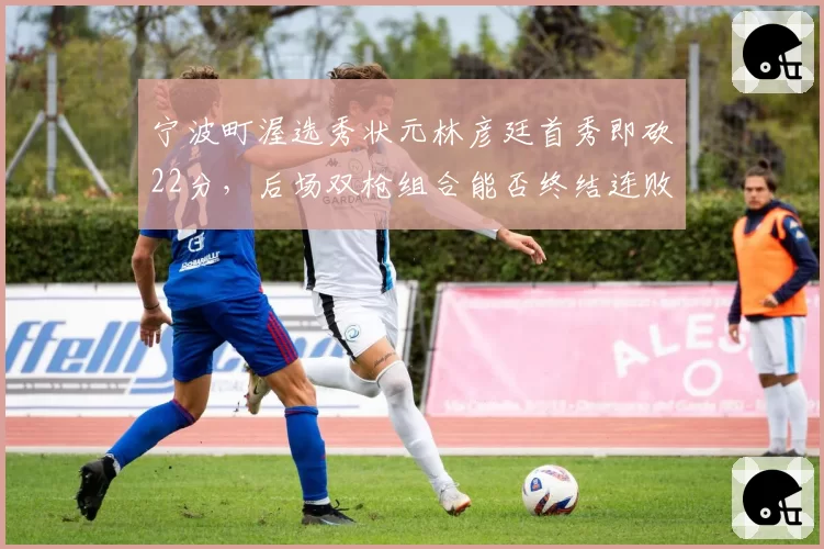 宁波町渥选秀状元林彦廷首秀即砍22分，后场双枪组合能否终结连败纪录？