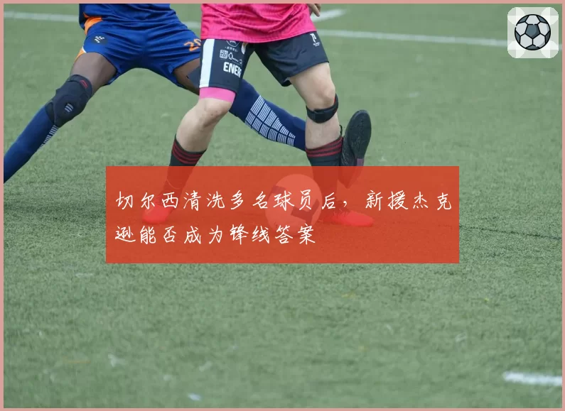 切尔西清洗多名球员后,新援杰克逊能否成为锋线答案