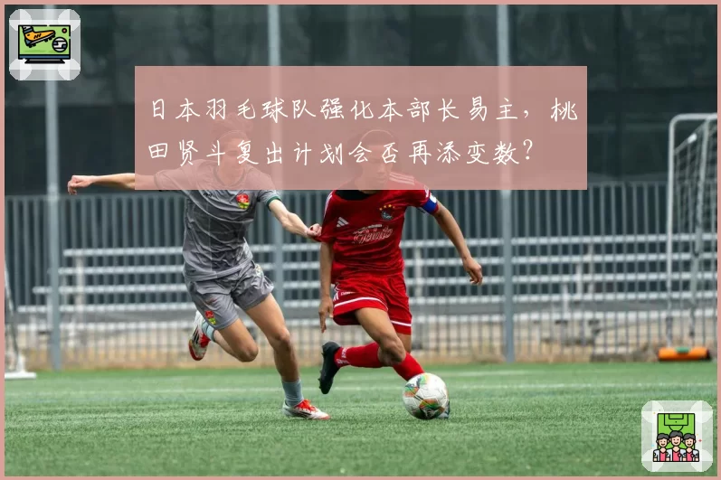 日本羽毛球队强化本部长易主，桃田贤斗复出计划会否再添变数？