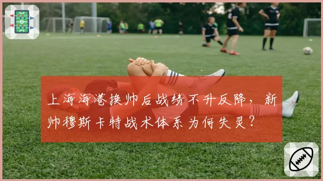 上海海港换帅后战绩不升反降，新帅穆斯卡特战术体系为何失灵？