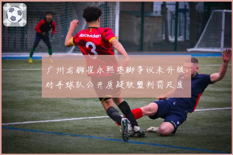 广州龙狮崔永熙垫脚争议未升级,对手球队公开质疑联盟判罚尺度