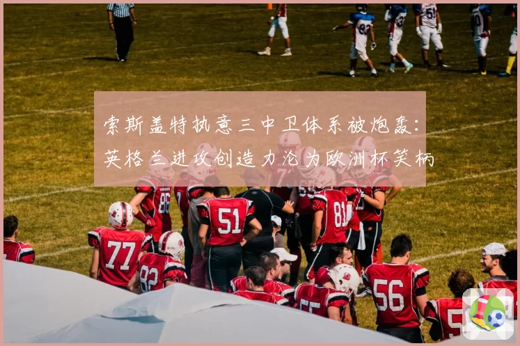索斯盖特执意三中卫体系被炮轰:英格兰进攻创造力沦为欧洲杯笑柄