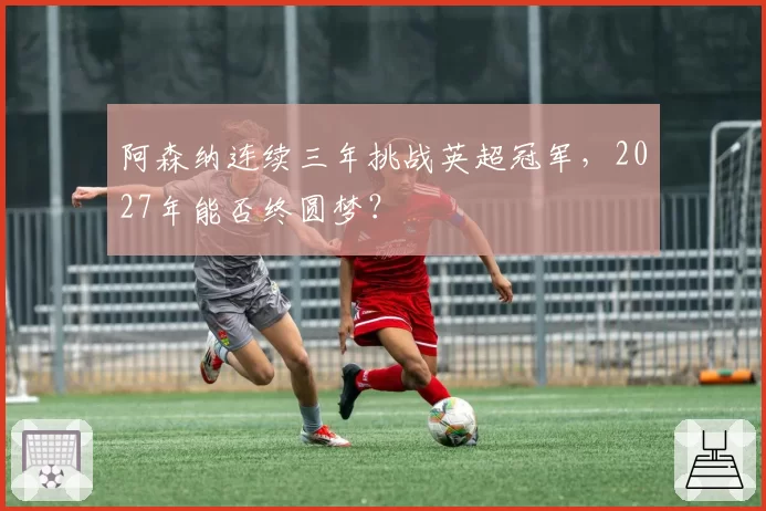 阿森纳连续三年挑战英超冠军，2027年能否终圆梦？