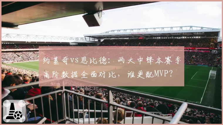 约基奇vs恩比德:两大中锋本赛季高阶数据全面对比,谁更配MVP?
