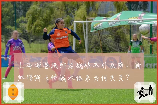 上海海港换帅后战绩不升反降，新帅穆斯卡特战术体系为何失灵？